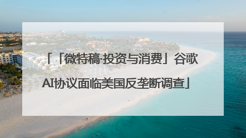 「微特稿·投资与消费」谷歌AI协议面临美国反垄断调查