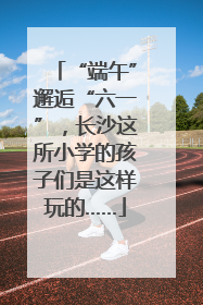 “端午”邂逅“六一”，长沙这所小学的孩子们是这样玩的……