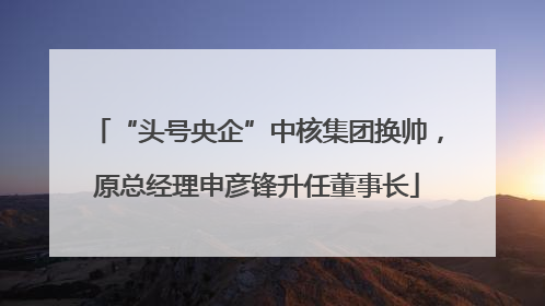 “头号央企”中核集团换帅，原总经理申彦锋升任董事长