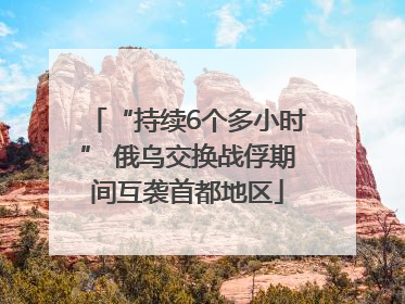 “持续6个多小时” 俄乌交换战俘期间互袭首都地区