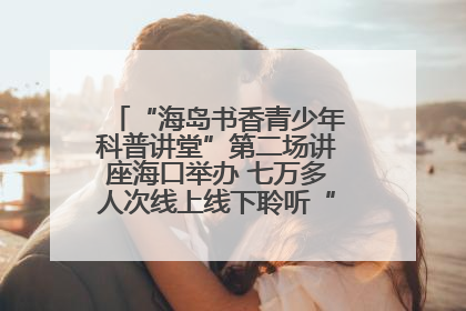 “海岛书香青少年科普讲堂”第二场讲座海口举办 七万多人次线上线下聆听“工匠精神”