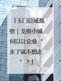 玉门县域观察｜戈壁小城何以让企业“来了就不想走”？