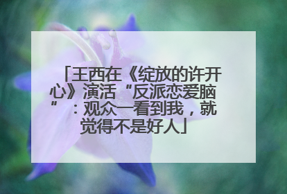 王西在《绽放的许开心》演活“反派恋爱脑”：观众一看到我，就觉得不是好人