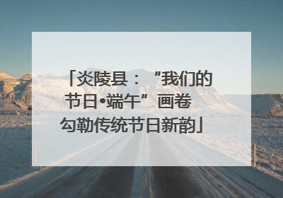 炎陵县：“我们的节日•端午”画卷 勾勒传统节日新韵