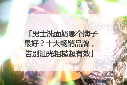 男士洗面奶哪个牌子最好？十大畅销品牌，告别油光粗糙超有效