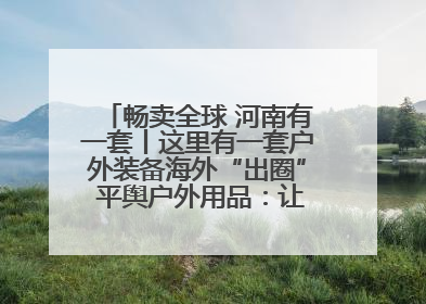 畅卖全球 河南有一套丨这里有一套户外装备海外“出圈” 平舆户外用品：让“休闲风”长红
