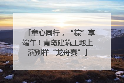 童心同行，“粽”享端午！青岛建筑工地上演别样“龙舟赛”