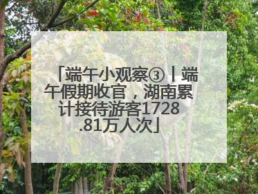 端午小观察③丨端午假期收官，湖南累计接待游客1728.81万人次