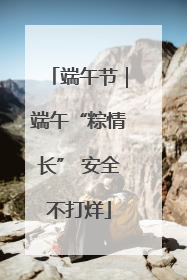 端午节｜端午“粽情长” 安全不打烊