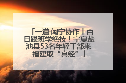 一道·闽宁协作丨百日跟班学绝技！宁夏盐池县53名年轻干部来福建取“真经”