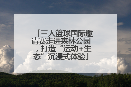 三人篮球国际邀请赛走进森林公园，打造“运动+生态”沉浸式体验