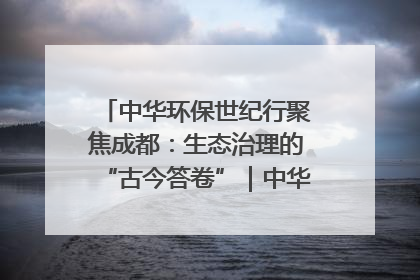 中华环保世纪行聚焦成都：生态治理的“古今答卷”｜中华环保世纪行