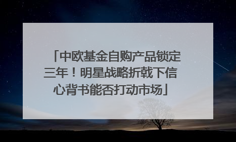 中欧基金自购产品锁定三年！明星战略折戟下信心背书能否打动市场