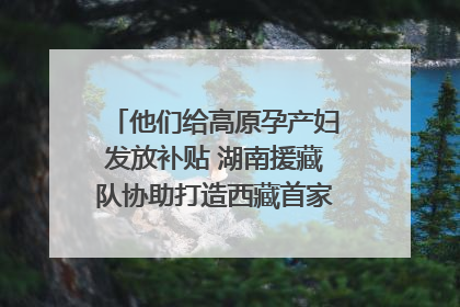 他们给高原孕产妇发放补贴 湖南援藏队协助打造西藏首家高原产儿协同中心