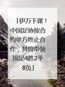 伊万下课！中国足协按合约单方终止合作，其曾带领国足4胜2平8负