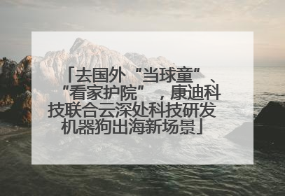 去国外“当球童”、“看家护院”，康迪科技联合云深处科技研发机器狗出海新场景