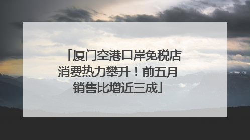 厦门空港口岸免税店消费热力攀升！前五月销售比增近三成