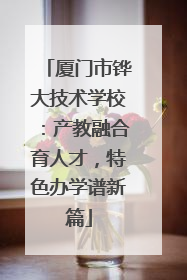 厦门市铧大技术学校：产教融合育人才，特色办学谱新篇