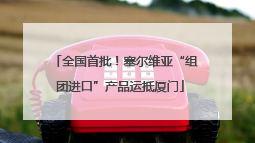 全国首批！塞尔维亚“组团进口”产品运抵厦门