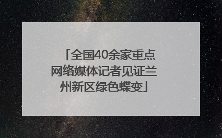 全国40余家重点网络媒体记者见证兰州新区绿色蝶变