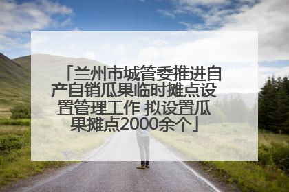 兰州市城管委推进自产自销瓜果临时摊点设置管理工作 拟设置瓜果摊点2000余个