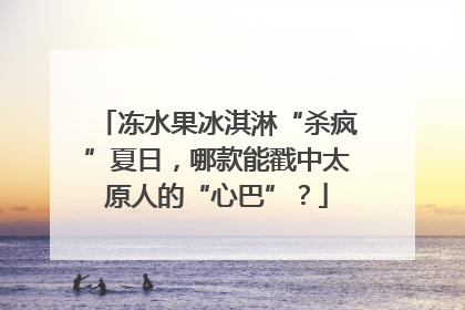 冻水果冰淇淋“杀疯”夏日，哪款能戳中太原人的“心巴”？