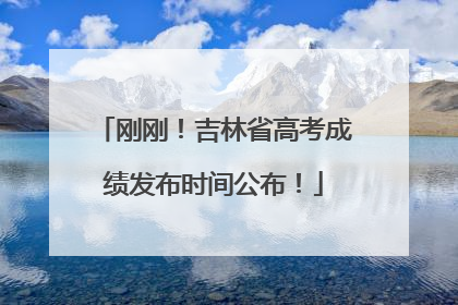 刚刚！吉林省高考成绩发布时间公布！