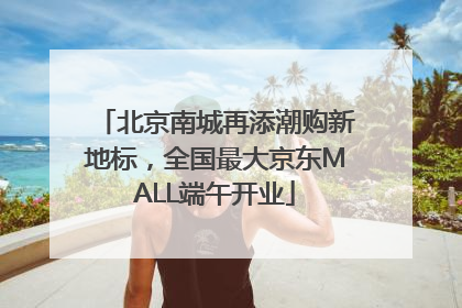 北京南城再添潮购新地标，全国最大京东MALL端午开业