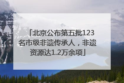 北京公布第五批123名市级非遗传承人，非遗资源达1.2万余项