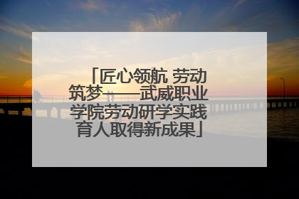匠心领航 劳动筑梦——武威职业学院劳动研学实践育人取得新成果