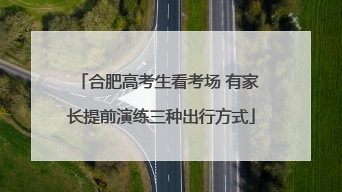 合肥高考生看考场 有家长提前演练三种出行方式