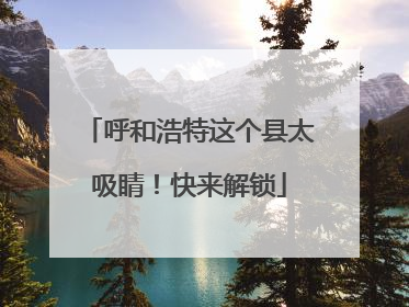 呼和浩特这个县太吸睛！快来解锁