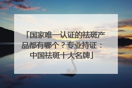 国家唯一认证的祛斑产品都有哪个？专业持证：中国祛斑十大名牌
