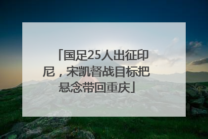 国足25人出征印尼，宋凯督战目标把悬念带回重庆