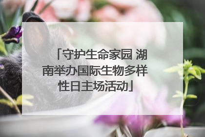 守护生命家园 湖南举办国际生物多样性日主场活动