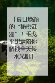 夏日焕颜的“秘密武器”！毛戈平黑霜陪你解锁全天候水光肌