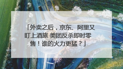 外卖之后，京东、阿里又盯上酒旅 美团反杀即时零售！谁的火力更猛？