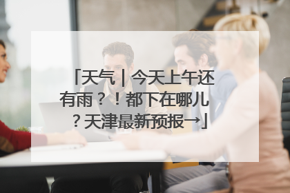 天气｜今天上午还有雨？！都下在哪儿？天津最新预报→