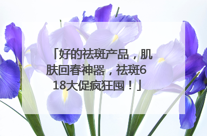 好的祛斑产品，肌肤回春神器，祛斑618大促疯狂囤！