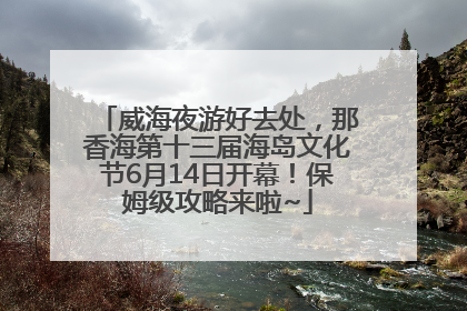 威海夜游好去处，那香海第十三届海岛文化节6月14日开幕！保姆级攻略来啦~