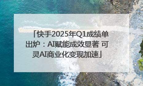快手2025年Q1成绩单出炉：AI赋能成效显著 可灵AI商业化变现加速