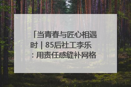 当青春与匠心相遇时｜85后社工李乐：用责任感缝补网格里的家长里短