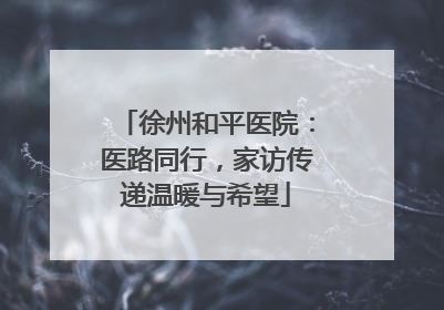 徐州和平医院：医路同行，家访传递温暖与希望