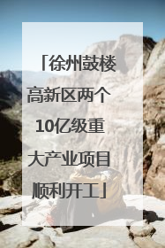 徐州鼓楼高新区两个10亿级重大产业项目顺利开工