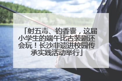 射五毒、钓香囊，这届小学生的端午比古装剧还会玩！长沙非遗进校园传承实践活动举行