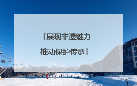 展现非遗魅力 推动保护传承