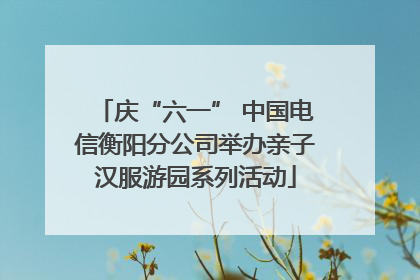 庆“六一” 中国电信衡阳分公司举办亲子汉服游园系列活动