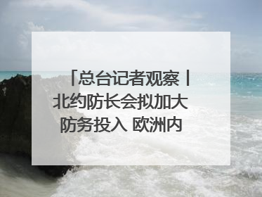 总台记者观察丨北约防长会拟加大防务投入 欧洲内部分歧难掩