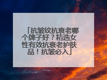 抗皱纹抗衰老哪个牌子好？精选女性有效抗衰老护肤品！抗皱必入