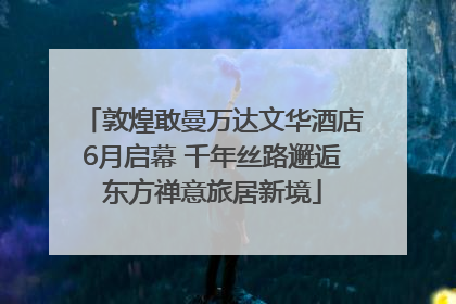敦煌敢曼万达文华酒店6月启幕 千年丝路邂逅东方禅意旅居新境